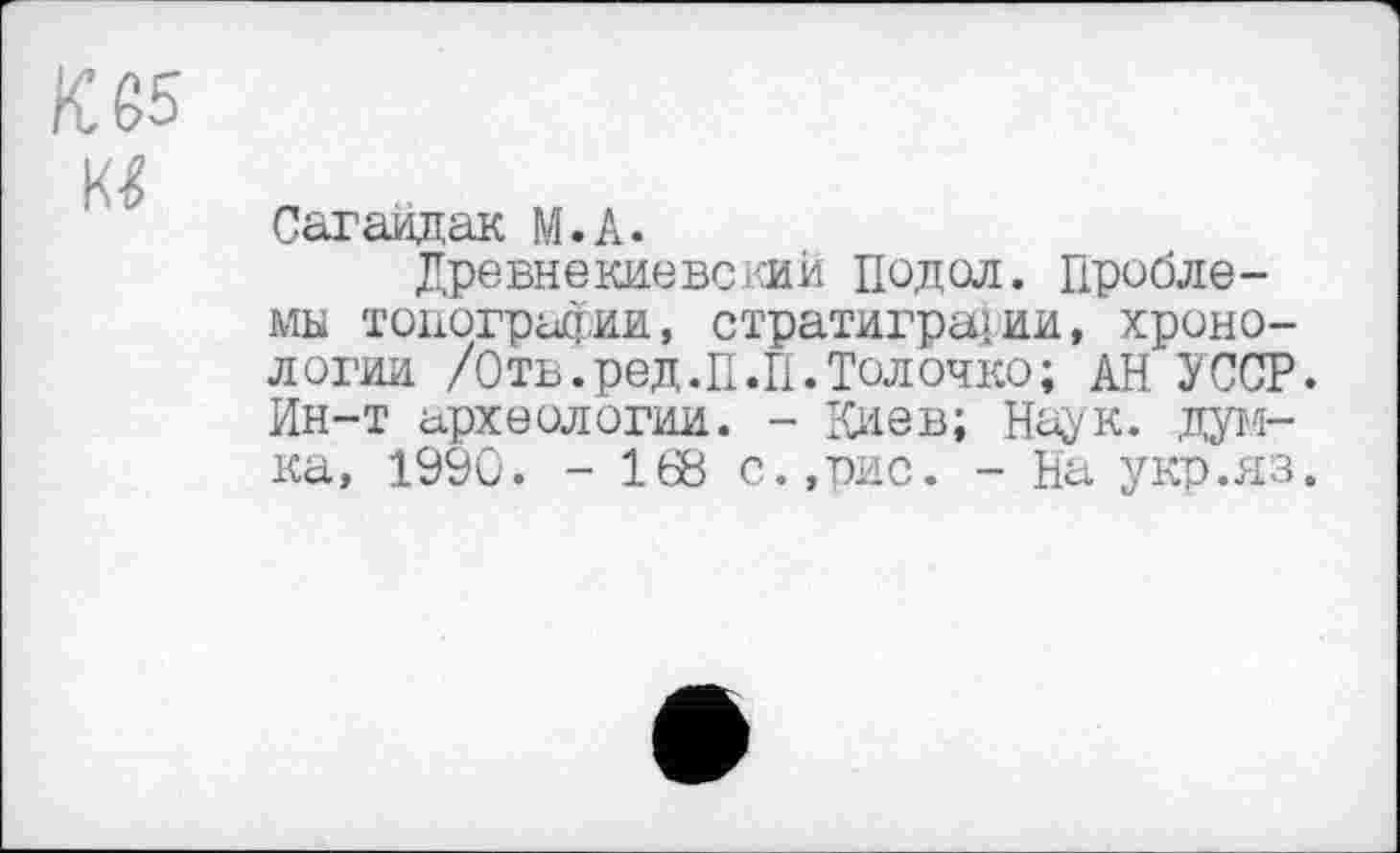 ﻿К 65
Сагайдак М.А.
Древнекиевский ПОДОЛ. Проблемы топографии, стратиграфии, хронологии /Отв.ред.П.П.Толочко; АН УССР. Ин-т археологии. - Киев; Наук, думка, 1990. - 168 с.,рис. - На укр.яз.